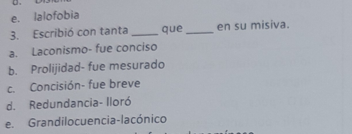 e. lalofobia
3. Escribió con tanta _que _en su misiva.
a. Laconismo- fue conciso
b. Prolijidad- fue mesurado
c. Concisión- fue breve
d. Redundancia- Iloró
e. Grandilo cuencia-lacónico