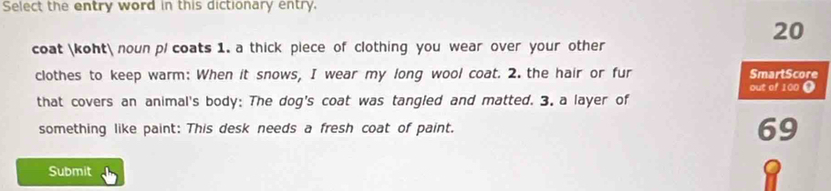 Select the entry word in this dictionary entry.
20
coat koht noun p/ coats 1. a thick piece of clothing you wear over your other 
clothes to keep warm: When it snows, I wear my long wool coat. 2. the hair or fur SmartScore 
out of 100 ● 
that covers an animal's body: The dog's coat was tangled and matted. 3. a layer of 
something like paint: This desk needs a fresh coat of paint. 69 
Submit