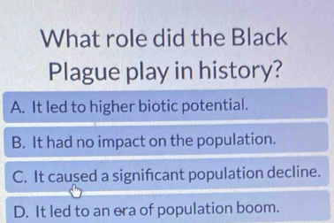 What role did the Black
Plague play in history?
A. It led to higher biotic potential.
B. It had no impact on the population.
C. It caused a signifcant population decline.
D. It led to an era of population boom.