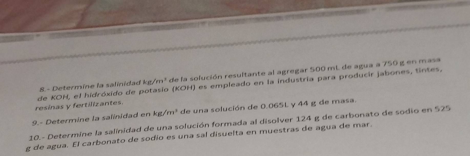 8.- Determine la salinidad kg/m^3 de la solución resultante al agregar 500 mL de agua a 750 g en masa 
de KOH, el hidróxido de potasio (KOH) es empleado en la industria para producir jabones, tintes, 
resinas y fertilizantes. 
9.- Determine la salinidad en kg/m^3 de una solución de 0.065L y 44 g de masa. 
10.- Determine la salinidad de una solución formada al disolver 124 g de carbonato de sodio en 525
g de agua. El carbonato de sodio es una sal disuelta en muestras de agua de mar.