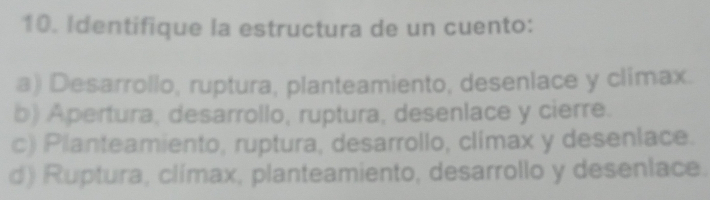 Identifique la estructura de un cuento:
a) Desarrollo, ruptura, planteamiento, desenlace y climax.
b) Apertura, desarrollo, ruptura, desenlace y cierre.
c) Planteamiento, ruptura, desarrollo, clímax y desenlace.
d) Ruptura, clímax, planteamiento, desarrollo y desenlace.