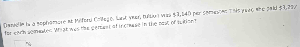 Danielle is a sophomore at Milford College. Last year, tuition was $3,140 per semester. This year, she paid $3,297
for each semester. What was the percent of increase in the cost of tuition?
%