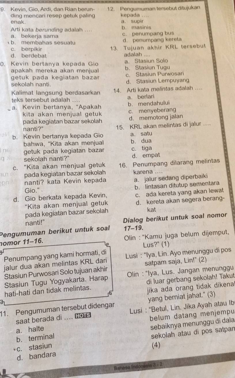 Kevin, Gio, Ardi, dan Rian berun- 12. Pengumuman tersebut ditujukan
ding mencari resep getuk paling kepada ....
enak. a. supir
Arti kata berunding adalah .... b. masinis
a. bekerja sama c. penumpang bus
b. membahas sesuatu d. penumpang kereta
c. berpikir 13. Tujuan akhir KRL tersebut
d. berdebat adalah …
a. Stasiun Solo
0. Kevin bertanya kepada Gio b. Stasiun Tugu
apakah mereka akan menjual 
getuk pada kegiatan bazar c. Stasiun Purwosari
sekolah nanti. d. Stasiun Lempuyang
Kalimat langsung berdasarkan 14. Arti kata melintas adalah ....
teks tersebut adalah .... a. berlari
a. Kevin bertanya, “Apakah b. mendahului
kita akan menjual getuk c. menyeberang
pada kegiatan bazar sekolah d. memotong jalan
nanti?" 15. KRL akan melintas di jalur ..
b. Kevin bertanya kepada Gio a. satu
bahwa, “Kita akan menjual b. dua
i as getuk pada kegiatan bazar c. tiga
sekolah nanti?" d. empat
c. “Kita akan menjual getuk 16. Penumpang dilarang melintas
pada kegiatan bazar sekolah karena ….
nanti? kata Kevin kepada a. jalur sedang diperbaiki
Gio." b. lintasan ditutup sementara
d. Gio berkata kepada Kevin, c. ada kereta yang akan lewat
“Kita akan menjual getuk d. kereta akan segera berang-
pada kegiatan bazar sekolah kat
nanti!”
Dialog berikut untuk soal nomor
Pengumuman berikut untuk soal 17-19.
nomor 11-16.  Olin : “Kamu juga belum dijemput,
Lus?" (1)
Penumpang yang kami hormati, di
jalur dua akan melintas KRL dari  Lusi : “Iya, Lin. Ayo menunggu di pos
Stasiun Purwosari Solo tujuan akhir satpam saja, Lin!" (2)
Stasiun Tugu Yogyakarta. Harap  Olin : “Iya, Lus. Jangan menunggu
hati-hati dan tidak melintas. di luar gerbang sekolah! Takut
jika ada orang tidak dikena i
11. Pengumuman tersebut didengar yang berniat jahat." (3)
saat berada di .... Hots Lusi : “Betul, Lin. Jika Ayah atau Ib
a. halte belum datang menjempu
b. terminal sebaiknya menunggu di dala
c. stasiun sekolah atau di pos satpan
(4)
d. bandara
Bahasa Indonesia 3 - 2