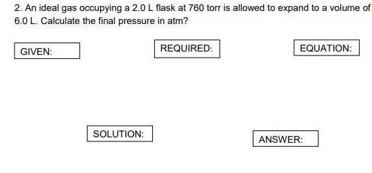 An ideal gas occupying a 2.0 L flask at 760 torr is allowed to expand to a volume of
6.0 L. Calculate the final pressure in atm? 
GIVEN: REQUIRED: EQUATION: 
SOLUTION: 
ANSWER: