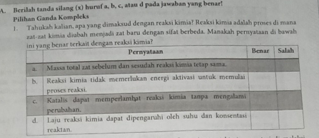 Berilah tanda silang (x) huruf a, b, c, atau d pada jawaban yang benar! 
Pilihan Ganda Kompleks 
1. Tahukah kalian, apa yang dimaksud dengan reaksi kimia? Reaksi kimia adalah proses di mana 
zat-zat kimia diubah menjadi zat baru dengan sifat berbeda. Manakah pernyataan di bawah