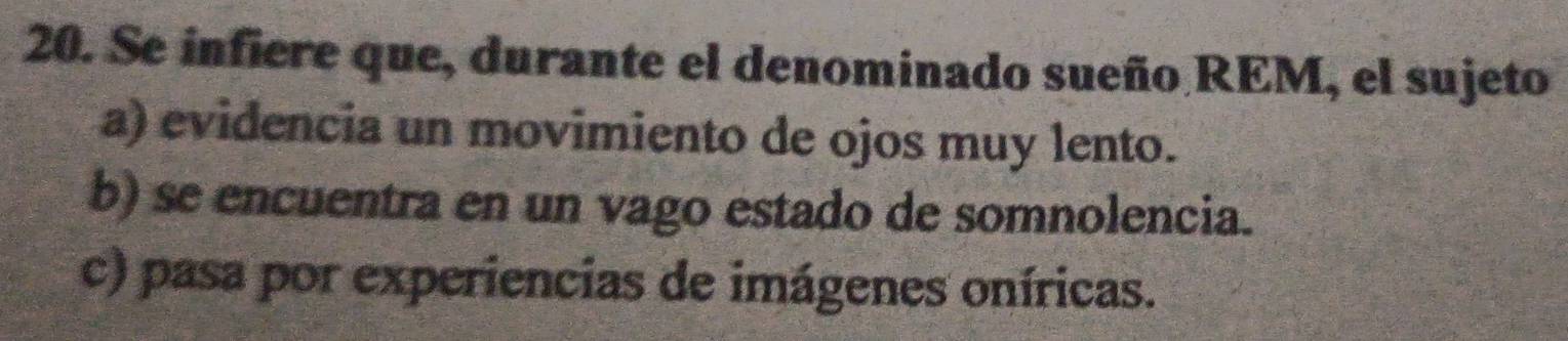 Se infiere que, durante el denominado sueño REM, el sujeto
a) evidencia un movimiento de ojos muy lento.
b) se encuentra en un vago estado de somnolencia.
c) pasa por experiencias de imágenes oníricas.