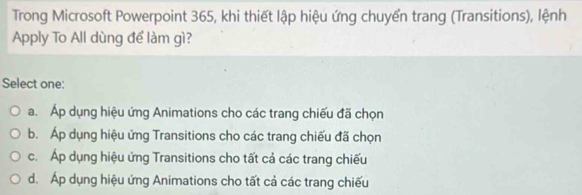 Trong Microsoft Powerpoint 365, khi thiết lập hiệu ứng chuyển trang (Transitions), lệnh
Apply To All dùng để làm gì?
Select one:
a. Áp dụng hiệu ứng Animations cho các trang chiếu đã chọn
b. Áp dụng hiệu ứng Transitions cho các trang chiếu đã chọn
c. Áp dụng hiệu ứng Transitions cho tất cả các trang chiếu
d. Áp dụng hiệu ứng Animations cho tất cả các trang chiếu