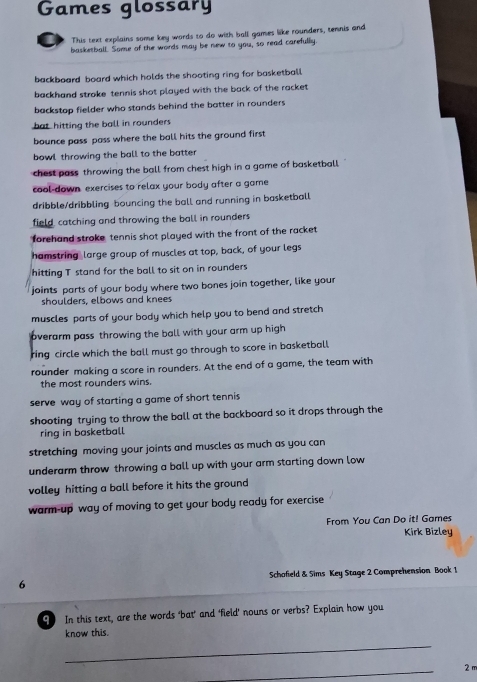 Games glossary
This text explains some key words to do with ball games like rounders, tennis and
basketball. Some of the words may be new to you, so read carefully
backboard board which holds the shooting ring for basketball
backhand stroke tennis shot played with the back of the racket 
backstop fielder who stands behind the batter in rounders
bat hitting the ball in rounders
bounce pass pass where the ball hits the ground first
bowl throwing the ball to the batter
chest pass throwing the ball from chest high in a game of basketball
cool-down exercises to relax your body after a game
dribble/dribbling-bouncing the ball and running in basketball
field, catching and throwing the ball in rounders
forehand stroke tennis shot played with the front of the racket
hamstring large group of muscles at top, back, of your legs
hitting T stand for the ball to sit on in rounders
joints parts of your body where two bones join together, like your
shoulders, elbows and knees
muscles parts of your body which help you to bend and stretch
overarm pass throwing the ball with your arm up high
ring circle which the ball must go through to score in basketball
rounder making a score in rounders. At the end of a game, the team with
the most rounders wins.
serve way of starting a game of short tennis
shooting trying to throw the ball at the backboard so it drops through the
ring in basketball
stretching moving your joints and muscles as much as you can
underarm throw throwing a ball up with your arm starting down low
volley hitting a ball before it hits the ground
warm-up way of moving to get your body ready for exercise
From You Can Do it! Games
Kirk Bizley
6 Schofield & Sims Key Stage 2 Comprehension Book 1
9 In this text, are the words 'bat’ and 'field’ nouns or verbs? Explain how you
know this.
_
_
2 m