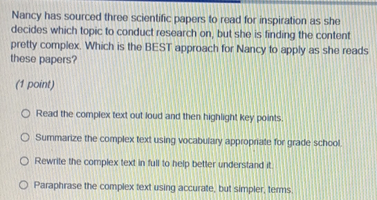 Nancy has sourced three scientific papers to read for inspiration as she
decides which topic to conduct research on, but she is finding the content
pretty complex. Which is the BEST approach for Nancy to apply as she reads
these papers?
(1 point)
Read the complex text out loud and then highlight key points.
Summarize the complex text using vocabulary appropriate for grade school.
Rewrite the complex text in full to help better understand it.
Paraphrase the complex text using accurate, but simpler, terms.