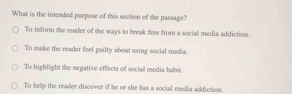 What is the intended purpose of this section of the passage?
To inform the reader of the ways to break free from a social media addiction.
To make the reader feel guilty about using social media.
To highlight the negative effects of social media habit.
To help the reader discover if he or she has a social media addiction.