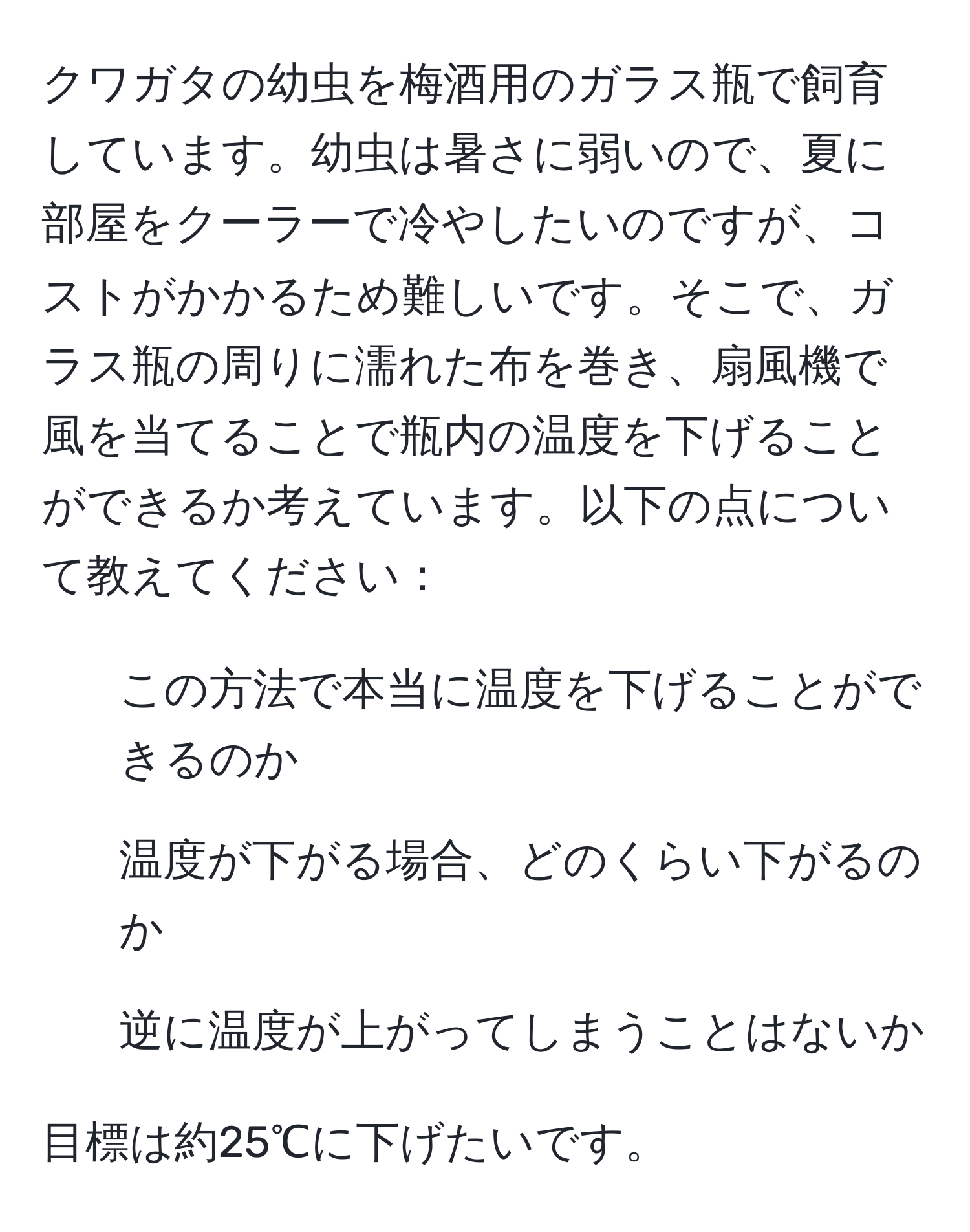 クワガタの幼虫を梅酒用のガラス瓶で飼育しています。幼虫は暑さに弱いので、夏に部屋をクーラーで冷やしたいのですが、コストがかかるため難しいです。そこで、ガラス瓶の周りに濡れた布を巻き、扇風機で風を当てることで瓶内の温度を下げることができるか考えています。以下の点について教えてください：
1. この方法で本当に温度を下げることができるのか
2. 温度が下がる場合、どのくらい下がるのか
3. 逆に温度が上がってしまうことはないか

目標は約25℃に下げたいです。