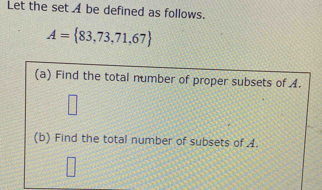 Let the set A be defined as follows.
A= 83,73,71,67
(a) Find the total number of proper subsets of A. 
□ 
□ 
(b) Find the total number of subsets of A.