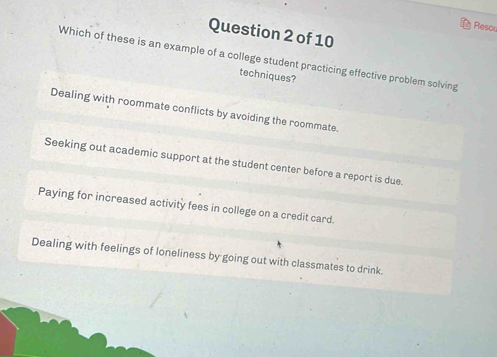 Resou
Question 2 of 10
Which of these is an example of a college student practicing effective problem solving
techniques?
Dealing with roommate conflicts by avoiding the roommate.
Seeking out academic support at the student center before a report is due.
Paying for increased activity fees in college on a credit card.
Dealing with feelings of loneliness by going out with classmates to drink.