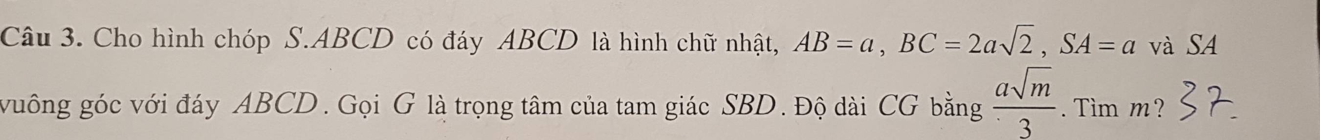 Cho hình chóp S. ABCD có đáy ABCD là hình chữ nhật, AB=a, BC=2asqrt(2), SA=a và SA 
vuông góc với đáy ABCD. Gọi G là trọng tâm của tam giác SBD. Độ dài CG bằng  asqrt(m)/3 . Tìm m?