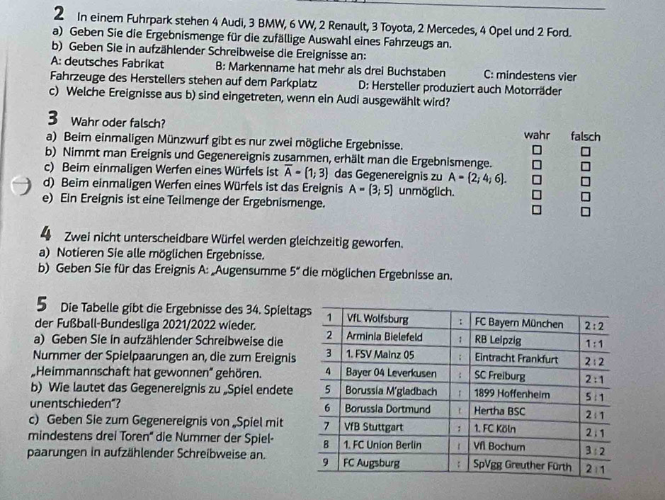 In einem Fuhrpark stehen 4 Audi, 3 BMW, 6 VW, 2 Renault, 3 Toyota, 2 Mercedes, 4 Opel und 2 Ford.
a) Geben Sie die Ergebnismenge für die zufällige Auswahl eines Fahrzeugs an.
b) Geben Sie in aufzählender Schreibweise die Ereignisse an:
A: deutsches Fabrikat B: Markenname hat mehr als drei Buchstaben C: mindestens vier
Fahrzeuge des Herstellers stehen auf dem Parkplatz  D: Hersteller produziert auch Motorräder
c) Welche Ereignisse aus b) sind eingetreten, wenn ein Audi ausgewählt wird?
Wahr oder falsch?
a) Beim einmaligen Münzwurf gibt es nur zwei mögliche Ergebnisse. wahr falsch
b) Nimmt man Ereignis und Gegenereignis zusammen, erhält man die Ergebnismenge.
c) Beim einmaligen Werfen eines Würfels ist overline A=(1;3) das Gegenereignis zu A= 2;4;6 .
d) Beim einmaligen Werfen eines Würfels ist das Ereignis A= 3;5 unmöglich.
e) Ein Ereignis ist eine Teilmenge der Ergebnismenge.
Zwei nicht unterscheidbare Würfel werden gleichzeitig geworfen.
a) Notieren Sie alle möglichen Ergebnisse.
b) Geben Sie für das Ereignis A: Augensumme 5'' die möglichen Ergebnisse an.
5 Die Tabelle gibt die Ergebnisse des 34. Spielta
der Fußball-Bundesliga 2021/2022 wieder.
a) Geben Sie in aufzählender Schreibweise die
Nummer der Spielpaarungen an, die zum Ereignis
Heimmannschaft hat gewonnen' gehören. 
b) Wie lautet das Gegenereignis zu „Spiel endete
unentschieden“? 
c) Geben Sie zum Gegenereignis von „Spiel mit
mindestens drei Toren'' die Nummer der Spiel- 
paarungen in aufzählender Schreibweise an.