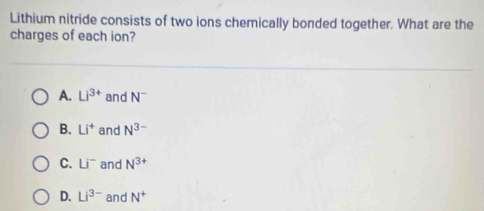 Lithium nitride consists of two ions chemically bonded together. What are the
charges of each ion?
A. Li^(3+) and N^-
B. Li^+ and N^(3-)
C. Li^- and N^(3+)
D. Li^(3-) and N^+