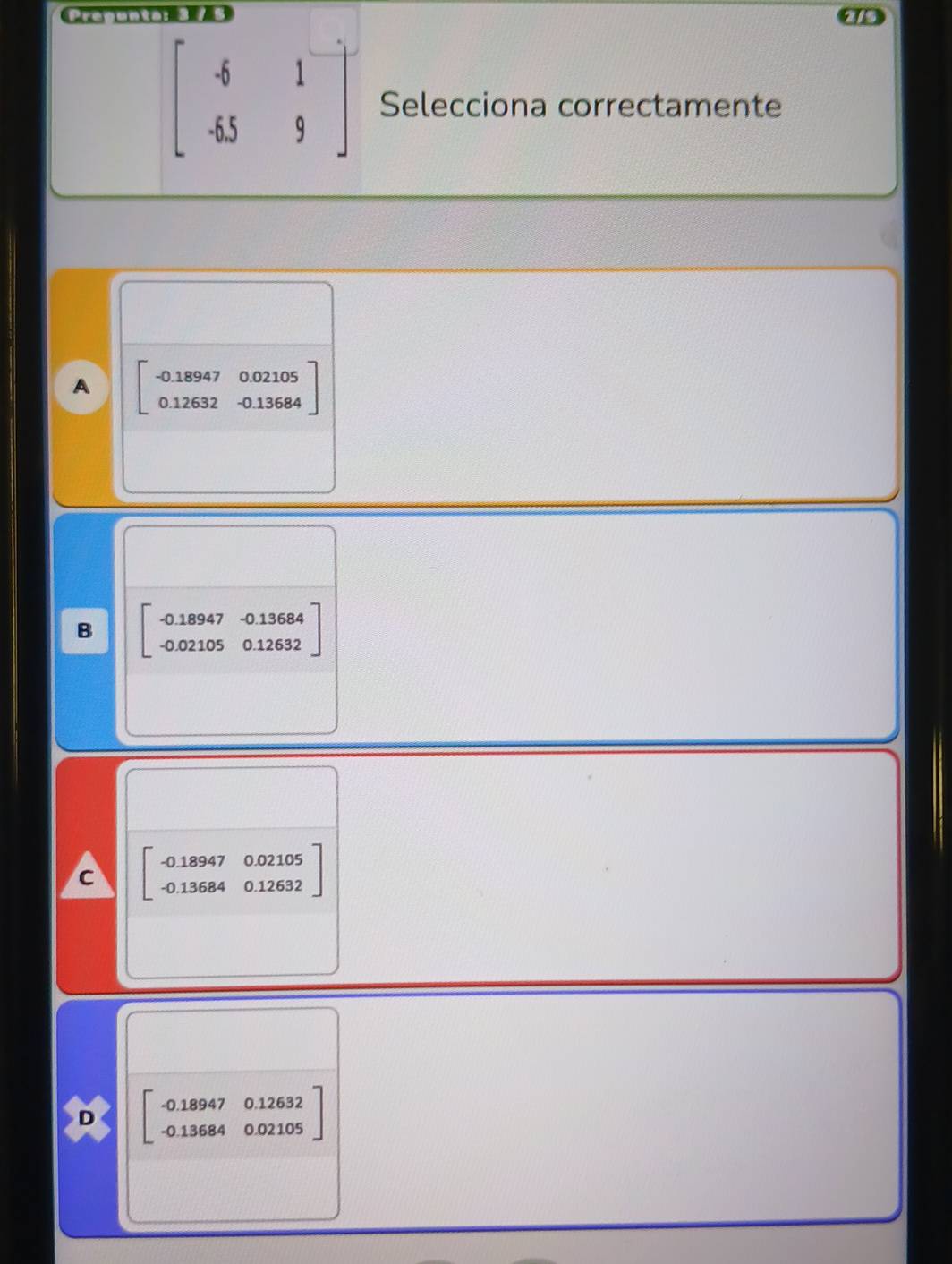 Pregunta: 3 / 5
beginbmatrix -6&1 -65&9endbmatrix Selecciona correctamente
A beginbmatrix -0.18947&0.02105 0.126320.13684endbmatrix
B beginbmatrix -0.18947&-0.13684 -0.02105&0.12632endbmatrix
beginbmatrix -0.18947&0.02105 -0.13684&0.12632endbmatrix
D beginbmatrix -0.18947&0.12632 -0.13684&0.02105endbmatrix
