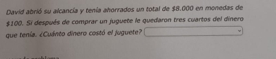 David abrió su alcancía y tenía ahorrados un total de $8.000 en monedas de
$100. Si después de comprar un juguete le quedaron tres cuartos del dinero 
que tenía. ¿Cuánto dinero costó el juguete?