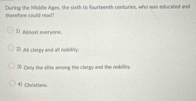 During the Middie Ages, the sixth to fourteenth centuries, who was educated and
therefore could read?
1) Almost everyone.
2) All clergy and all nobility.
3) Only the elite among the clergy and the nobility.
4) Christians.