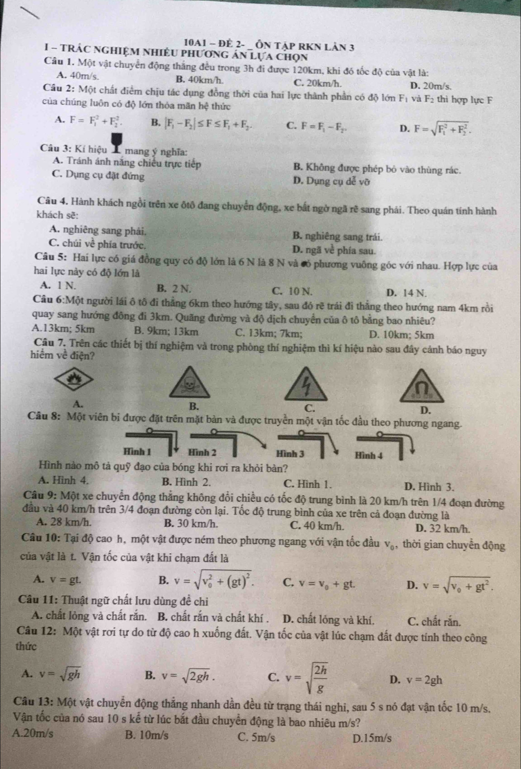 10A1 - ĐE 2- _ ÔN TậP RKN LÂN 3
I - TRÁC nGHIệM NHIềU pHương án Lựa chọn
Câu 1. Một vật chuyển động thắng đều trong 3h đi được 120km, khi đó tốc độ của vật là:
A. 40m/s. B. 40km/h. C. 20km/h. D. 20m/s.
Câu  2: Một chất điểm chịu tác dụng đồng thời của hai lực thành phần có độ lớn F_1 và F_2 thì hợp lực F
của chúng luôn có độ lớn thỏa mãn hệ thức
A. F=F_1^(2+F_2^2. B. |F_1)-F_2|≤ F≤ F_1+F_2. C. F=F_1-F_2. D. F=sqrt (F_1)^2+F_2^2.
Câu 3: Kí hiệu A mang ý nghĩa:
A. Tránh ánh năng chiếu trực tiếp B. Không được phép bỏ vào thùng rác.
C. Dụng cụ đặt đứng D. Dụng cụ dễ vỡ
Câu 4. Hành khách ngồi trên xe ôtô đang chuyển động, xe bất ngờ ngã rẽ sang phải. Theo quán tính hành
khách sẽ:
A. nghiêng sang phải. B. nghiêng sang trái.
C. chúi về phía trước. D. ngã về phía sau.
Câu 5: Hai lực có giá đồng quy có độ lớn là 6 N là 8 N và có phương vuông góc với nhau. Hợp lực của
hai lực này có độ lớn là
A. 1 N. B. 2 N. C. 10 N. D. 14 N.
Câu 6:Một người lái ô tô đi thẳng 6km theo hướng tây, sau đó rẽ trái đi thẳng theo hướng nam 4km rồi
quay sang hướng đông đi 3km. Quãng đường và độ dịch chuyển của ô tô bằng bao nhiêu?
A.13km; 5km B. 9km; 13km C. 13km; 7km; D. 10km; 5km
Câu 7. Trên các thiết bị thí nghiệm và trong phòng thí nghiệm thì kí hiệu nào sau đây cảnh báo nguy
hiểm về điện?
A.
B.
Câu 8: Một viên bi được đặt trên mặt bàn và được truyền một vận tốc đầu theo phương ngang.
Hình 1 Hình 2 Hình 3 Hình 4
Hình nào mô tả quỹ đạo của bóng khi rơi ra khỏi bàn?
A. Hinh 4. B. Hình 2. C. Hinh 1. D. Hình 3.
Câu 9: Một xe chuyển động thẳng không đổi chiều có tốc độ trung bình là 20 km/h trên 1/4 đoạn đường
đầu và 40 km/h trên 3/4 đoạn đường còn lại. Tốc độ trung bình của xe trên cả đoạn đường là
A. 28 km/h. B. 30 km/h. C. 40 km/h. D. 32 km/h.
Câu 10: Tại độ cao h, một vật được ném theo phương ngang với vận tốc đầu V_0 , thời gian chuyển động
của vật là t. Vận tốc của vật khi chạm đất là
A. v=gt. B. v=sqrt (v_0)^2+(gt)^2. C. v=v_0+gt. D. v=sqrt(v_0)+gt^2.
Câu 11: Thuật ngữ chất lưu dùng đề chỉ
A. chất lỏng và chất rắn. B. chất rắn và chất khí . D. chất lỏng và khí. C. chất rắn.
Câu 12: Một vật rơi tự do từ độ cao h xuống đất. Vận tốc của vật lúc chạm đất được tính theo công
thức
B.
A. v=sqrt(gh) v=sqrt(2gh). C. v=sqrt(frac 2h)g D. v=2gh
Câu 1 3:Mhat O t vật chuyển động thẳng nhanh dần đều từ trạng thái nghi, sau 5 s nó đạt vận tốc 10 m/s.
Vận tốc của nó sau 10 s kể từ lúc bắt đầu chuyền động là bao nhiêu m/s?
A.20m/s B. 10m/s C. 5m/s D.15m/s