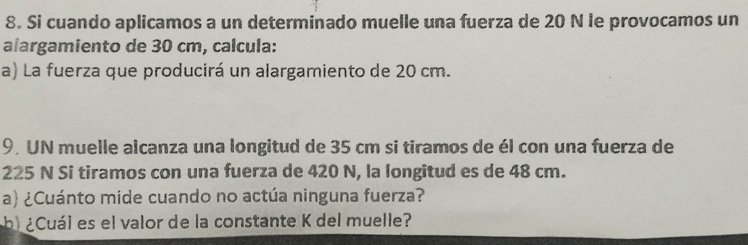 Si cuando aplicamos a un determinado muelle una fuerza de 20 N le provocamos un 
alargamiento de 30 cm, calcula: 
a) La fuerza que producirá un alargamiento de 20 cm. 
9, UN muelle alcanza una longitud de 35 cm si tiramos de él con una fuerza de
225 N Si tiramos con una fuerza de 420 N, la longitud es de 48 cm. 
a) ¿Cuánto mide cuando no actúa ninguna fuerza? 
b) ¿Cuál es el valor de la constante K del muelle?