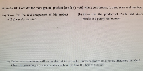 Exercise #4: Consider the more general product (a+bi)(c+di) where constants a, b, c and dare real numbers 
(a) Show that the real component of this product (b) Show that the product of 2+3i and 4-6i
will always be ac-bd. results in a purely real number. 
(c) Under what conditions will the product of two complex numbers always be a purely imaginary number? 
Check by generating a pair of complex numbers that have this type of product.