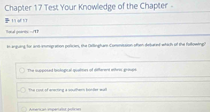 Chapter 17 Test Your Knowledge of the Chapter
11 of 17
Total points: --/17
In arguing for anti-immigration policies, the Dillingham Commission often debated which of the following?
The supposed biological qualities of different ethnic groups
The cost of erecting a southern border wall
American imperialist policies