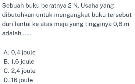 Sebuah buku beratnya 2 N. Usaha yang
dibutuhkan untuk mengangkat buku tersebut
dari lantai ke atas meja yang tingginya 0,8 m
adalah .....
A. 0,4 joule
B. 1,6 joule
C. 2,4 joule
D. 16 joule