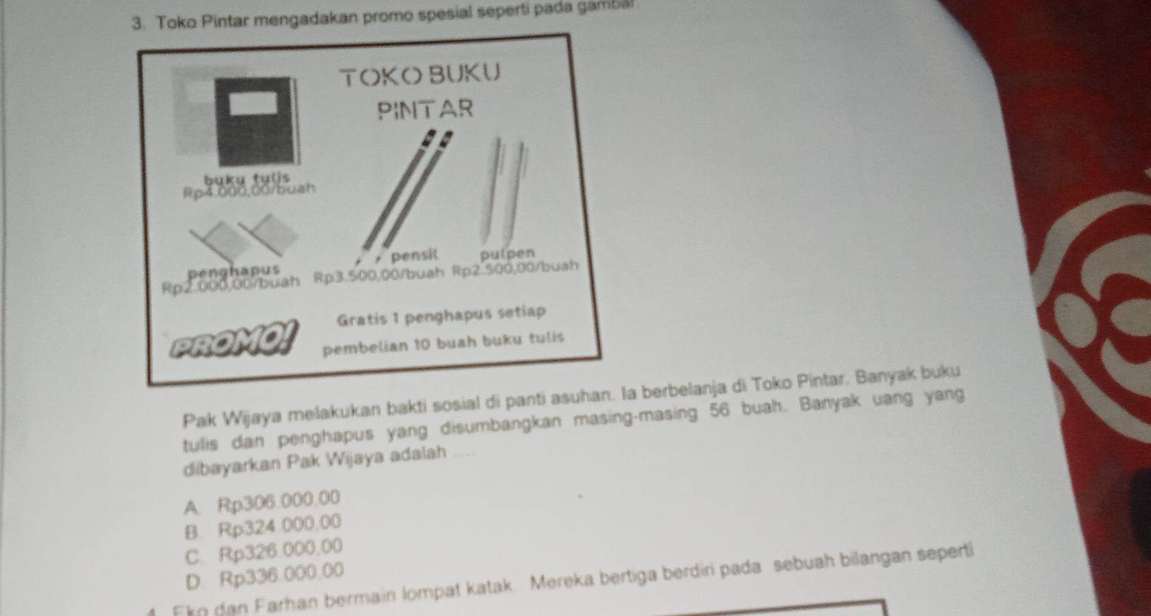 Toko Pintar mengadakan promo spesial seperti pada gambal
Pak Wijaya melakukan bakti sosial di panti asuhan. berbelanja di Toko Pintar. Banyak buku
tulis dan penghapus yang disumbangkan masing-masing 56 buah. Banyak uang yang
dibayarkan Pak Wijaya adalah ....
A. Rp306.000.00
B. Rp324.000.00
C. Rp326.000,00
D. Rp336.000,00
Ekn dan Farhan bermain lompat katak. Mereka bertiga berdiri pada sebuah bilangan seperti