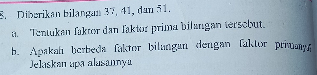 Diberikan bilangan 37, 41, dan 51. 
a. Tentukan faktor dan faktor prima bilangan tersebut. 
b. Apakah berbeda faktor bilangan dengan faktor primanya? 
Jelaskan apa alasannya