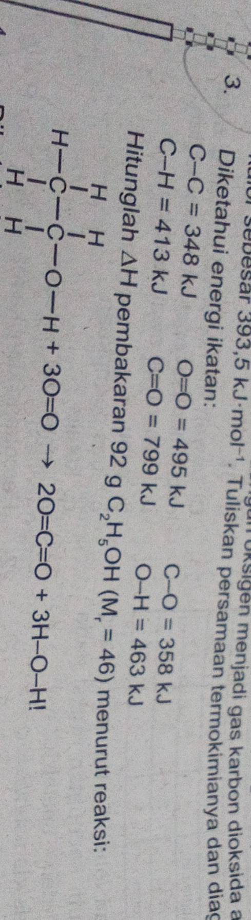 oksigen menjadi gas karbon dioksida a 
sebesar 393,5kJ· mol^(-1). Tuliskan persamaan termokimianya dan dia 
3. Diketahui energi ikatan:
C-C=348kJ
C-H=413kJ
O=O=495kJ C-O=358kJ
C=O=799kJ O-H=463kJ
Hitunglah △ H pembakaran 92 g C_2H_5OH(M_r=46)menurutre aksi:
H-∈tlimits _H^H-∈tlimits _H^H-0-H+30=0to 20=C=0+3H-0+H|