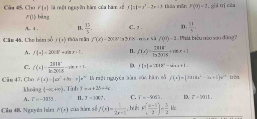 Cho F(x) là một nguyên hàm của hàm số f(x)=x^2-2x+3 thỏa mãn F(0)=2 , giá trị của
F(1) bàng
A. 4. B.  13/3 . C. 2. D.  11/3 . 
Câu 46. Cho hàm số f(x) thỏa mãn f'(x)=2018^x ln 2018 -cos x và f(0)=2. Phát biểu nào sau đúng?
A. f(x)=2018^x+sin x+1. B. f(x)= 2018^x/ln 2018 +sin x+1.
C. f(x)= 2018^x/ln 2018 -sin x+1. D. f(x)=2018^x-sin x+1. 
Câu 47. Cho F(x)=(ax^2+bx-c)e^(2x) là một nguyên hàm của hàm số f(x)=(2018x^2-3x+1)e^(2x) trên
khoàng (-∈fty ;+∈fty ). Tính T=a+2b+4c.
A. T=-3035. B. T=1007. C. T=-5053. D. T=1011. 
Câu 48. Nguyên hàm F(x) của hàm số f(x)= 1/2x+1  , biết F( (e-1)/2 )= 3/2  là: