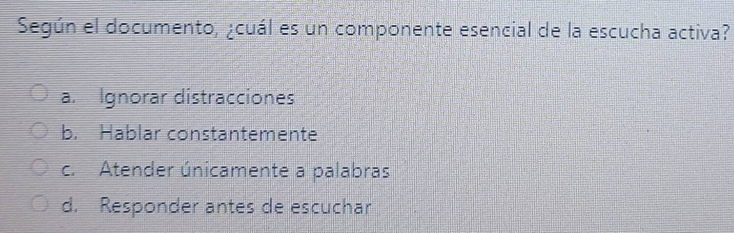 Según el documento, ¿cuál es un componente esencial de la escucha activa?
a. Ignorar distracciones
b. Hablar constantemente
c. Atender únicamente a palabras
d. Responder antes de escuchar