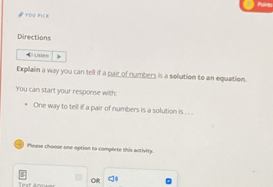 Points 
YOU PICK 
Directions 
Listen 
Explain a way you can tell if a pair of numbers is a solution to an equation. 
You can start your response with: 
One way to tell if a pair of numbers is a solution is . . . 
Please choose one option to complete this activity. 
OR 
Text Answer