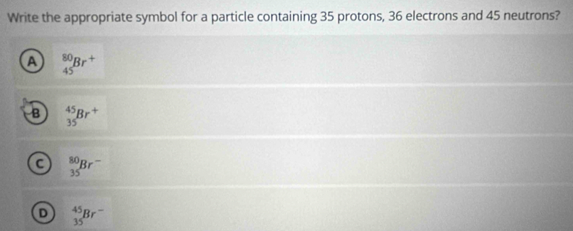 Write the appropriate symbol for a particle containing 35 protons, 36 electrons and 45 neutrons?
A _(45)^(80)Br^+
B _(35)^(45)Br^+
C _(35)^(80)Br^-
D _(35)^(45)Br^-