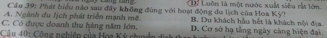 à y c ang tang. D. Luôn là một nước xuất siêu rất lớn.
Câu 39: Phát biều nào sau đây không đúng với hoạt động du lịch của Hoa Kỳ?
A. Ngành du lịch phát triển mạnh mẽ. B. Du khách hầu hết là khách nội địa.
C. Có được doanh thu hàng năm lớn. D. Cơ sở hạ tầng ngày càng hiện đại.
Câu 40: Công nghiệp của Hoa Kỳ chuyền dịnh