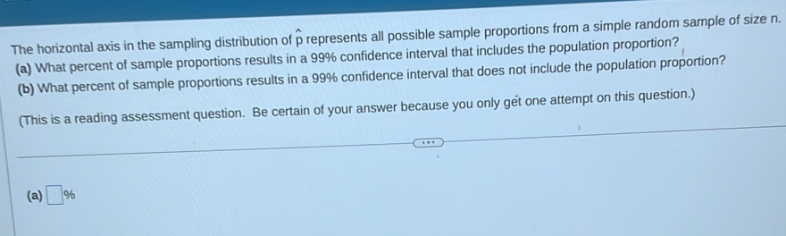 The horizontal axis in the sampling distribution of ρ represents all possible sample proportions from a simple random sample of size n.
(a) What percent of sample proportions results in a 99% confidence interval that includes the population proportion?
(b) What percent of sample proportions results in a 99% confidence interval that does not include the population proportion?
(This is a reading assessment question. Be certain of your answer because you only get one attempt on this question.)
(a) □ %