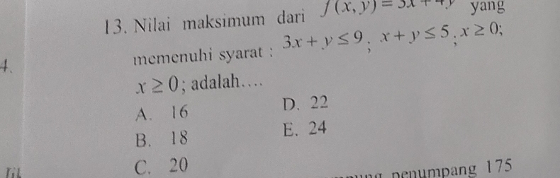 Nilai maksimum dari f(x,y)=3x+4y yang
4. memenuhi syarat : 3x+y≤ 9; x+y≤ 5, x≥ 0;
x≥ 0; adalah…
A. 16 D. 22
B. 18 E. 24
Til C. 20
1 n en mpang 175