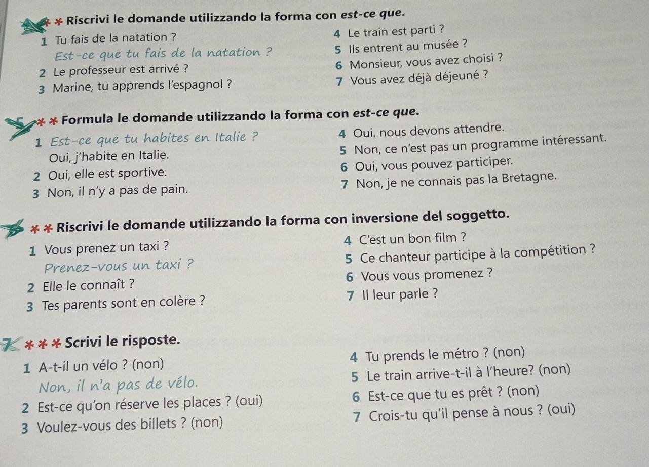 Riscrivi le domande utilizzando la forma con est-ce que. 
4 Le train est parti ? 
1 Tu fais de la natation ? 
Est-ce que tu fais de la natation ? 5 Ils entrent au musée ? 
2 Le professeur est arrivé ? 
6 Monsieur, vous avez choisi ? 
3 Marine, tu apprends l'espagnol ? 7 Vous avez déjà déjeuné ? 
* * Formula le domande utilizzando la forma con est-ce que. 
1 Est-ce que tu habites en Italie ? 4 Oui, nous devons attendre. 
5 Non, ce n'est pas un programme intéressant. 
Oui, j’habite en Italie. 
2 Oui, elle est sportive. 6 Oui, vous pouvez participer. 
3 Non, il n’y a pas de pain. 7 Non, je ne connais pas la Bretagne. 
* * Riscrivi le domande utilizzando la forma con inversione del soggetto. 
1 Vous prenez un taxi ? 4 C'est un bon film ? 
Prenez-vous un taxi ? 5 Ce chanteur participe à la compétition ? 
2 Elle le connaît ? 6 Vous vous promenez ? 
3 Tes parents sont en colère ? 7 Il leur parle ? 
K * * * Scrivi le risposte. 
1 A-t-il un vélo ? (non) 4 Tu prends le métro ? (non) 
Non, il n'a pas de vélo. 5 Le train arrive-t-il à l'heure? (non) 
2 Est-ce qu'on réserve les places ? (oui) 6 Est-ce que tu es prêt ? (non) 
3 Voulez-vous des billets ? (non) 7 Crois-tu qu'il pense à nous ? (oui)