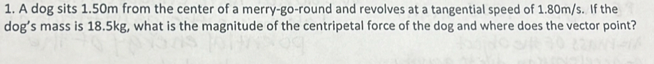 A dog sits 1.50m from the center of a merry-go-round and revolves at a tangential speed of 1.80m/s. If the 
dog’s mass is 18.5kg, what is the magnitude of the centripetal force of the dog and where does the vector point?