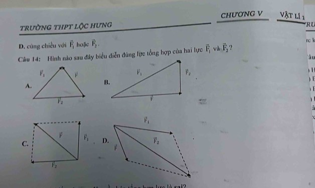 CHUONG V . Vật lí 1
trườNG THPT lộC HưNG
RU
D. cùng chiều với vector F_1 hoặc vector F_2.
rc k
Câu 14: Hình nào sau đây biểu diễn đúng lực tổng hợp của hai lực vector F_1 và vector F_2 ?
â u

A.
)E
)

D.