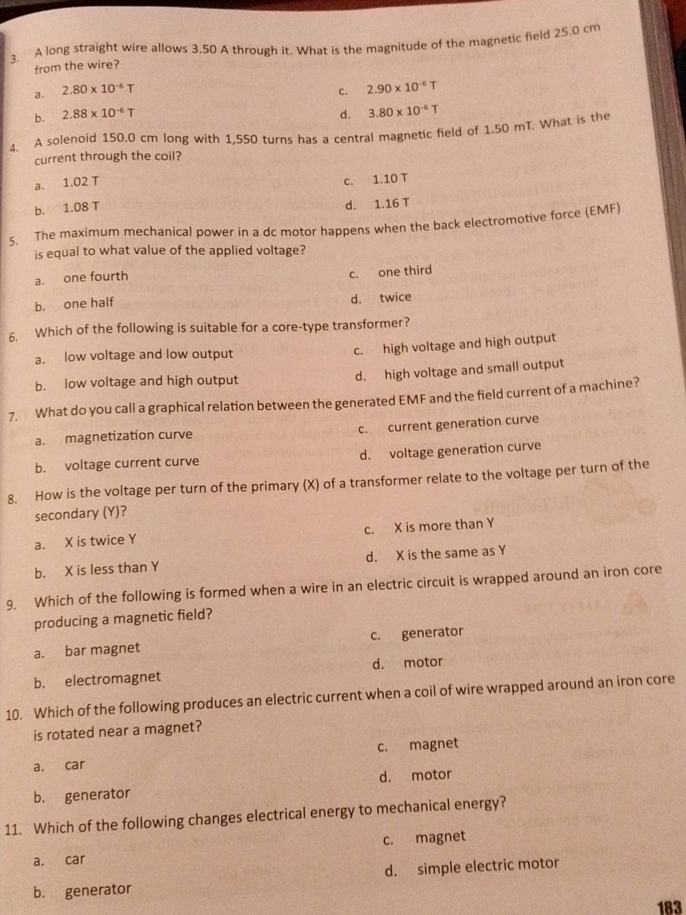 A long straight wire allows 3.50 A through it. What is the magnitude of the magnetic field 25.0 cm
from the wire?
a. 2.80* 10^(-6)T c. 2.90* 10^(-6)T
b. 2.88* 10^(-6)T d. 3.80* 10^(-6)T
4. A solenoid 150.0 cm long with 1,550 turns has a central magnetic field of 1.50 mT. What is the
current through the coil?
a. 1.02 T
c. 1.10 T
b. 1.08 T
d. 1.16 T
5. The maximum mechanical power in a dc motor happens when the back electromotive force (EMF)
is equal to what value of the applied voltage?
a. one fourth
c. one third
b. one half
d. twice
6. Which of the following is suitable for a core-type transformer?
a. low voltage and low output
c. high voltage and high output
b. low voltage and high output
d. high voltage and small output
7. What do you call a graphical relation between the generated EMF and the field current of a machine?
c. current generation curve
a. magnetization curve
b. voltage current curve d. voltage generation curve
8. How is the voltage per turn of the primary (X) of a transformer relate to the voltage per turn of the
secondary (Y)?
a. X is twice Y c. X is more than Y
b. X is less than Y d. X is the same as Y
9. Which of the following is formed when a wire in an electric circuit is wrapped around an iron core
producing a magnetic field?
a. bar magnet c. generator
b. electromagnet d. motor
10. Which of the following produces an electric current when a coil of wire wrapped around an iron core
is rotated near a magnet?
a. car c. magnet
d. motor
b. generator
11. Which of the following changes electrical energy to mechanical energy?
a. car c. magnet
b. generator d. simple electric motor
183