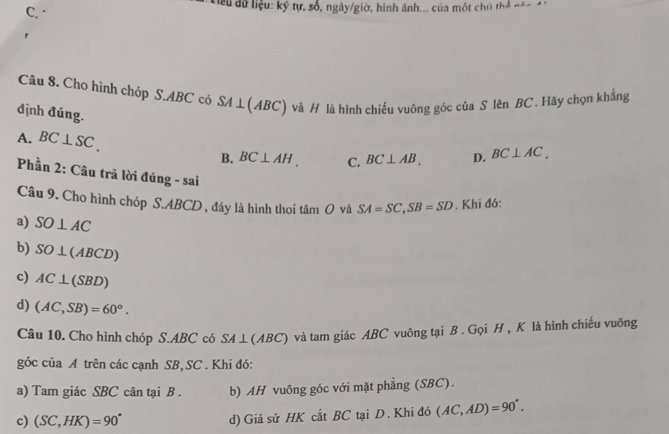 C. 
Kiểu dữ liệu: ký tự, số, ngày/giờ, hình ảnh... của một chủ thể nào 4
Câu 8. Cho hình chóp S. ABC có S SA⊥ (ABC) ) và H là hình chiếu vuông góc của S lên BC. Hãy chọn khẳng
định đúng.
A. BC⊥ SC. BC⊥ AB. D. BC⊥ AC.
B. BC⊥ AH. C.
Phần 2: Câu trã lời đúng - sai
Câu 9. Cho hình chóp S. ABCD , đáy là hình thoi tâm O và SA=SC, SB=SD. Khi đó:
a) SO⊥ AC
b) SO⊥ (ABCD)
c) AC⊥ (SBD)
d) (AC,SB)=60°. 
Câu 10. Cho hình chóp S. ABC có SA | (ABC) và tam giác ABC vuông tại B. Gọi H , K là hình chiếu vuông
góc của A trên các cạnh SB, SC. Khi đó:
a) Tam giác SBC cân tại B . b) AH vuông góc với mặt phẳng (SBC).
c) (SC,HK)=90°
d) Giả sử HK cắt BC tại D . Khi đó (AC,AD)=90°.