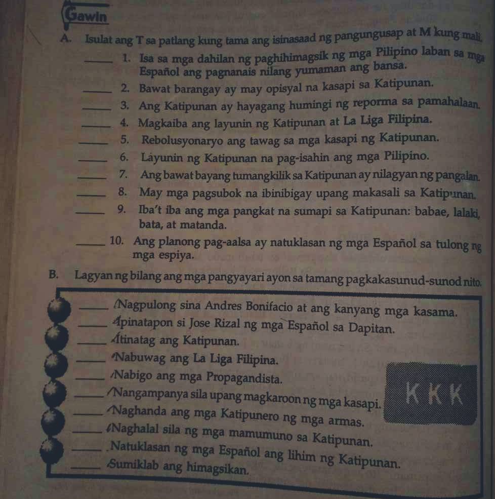 Gawin
A. Isulat ang T sa patlang kung tama ang isinasaad ng pangungusap at M kung mali
_1. Isa sa mga dahilan ng paghihimagsik ng mga Pilipino laban sa mg
Español ang pagnanais nilang yumaman ang bansa.
_2. Bawat barangay ay may opisyal na kasapi sa Katipunan.
_3. Ang Katipunan ay hayagang humingi ng reporma sa pamahalaan.
_4. Magkaiba ang layunin ng Katipunan at La Liga Filipina.
_5. Rebolusyonaryo ang tawag sa mga kasapi ng Katipunan.
_6. Láyunin ng Katipunan na pag-isahin ang mga Pilipino.
_7. Ang bawat bayang tumangkilik sa Katipunan ay nilagyan ng pangalan.
_8. May mga pagsubok na ibinibigay upang makasali sa Katipunan.
_9. Iba’t iba ang mga pangkat na sumapi sa Katipunan: babae, lalaki,
bata, at matanda.
_10. Ang planong pag-aalsa ay natuklasan ng mga Español sa tulong ng
mga espiya.
B. Lagyan ng bilang ang mga pangyayari ayon sa tamang pagkakasunud-sunod nito.
_/Nagpulong sina Andres Bonifacio at ang kanyang mga kasama.
_Apinatapon si Jose Rizal ng mga Español sa Dapitan.
_tinatag ang Katipunan.
_Nabuwag ang La Liga Filipina.
_/Nabigo ang mga Propagandista.
_/Nangampanya sila upang magkaroon ng mga kasapi. KKK
_ Naghanda ang mga Katipunero ng mga armas.
_4Naghalal sila ng mga mamumuno sa Katipunan.
_Natuklasan ng mga Español ang lihim ng Katipunan.
_Sumiklab ang himagsikan.