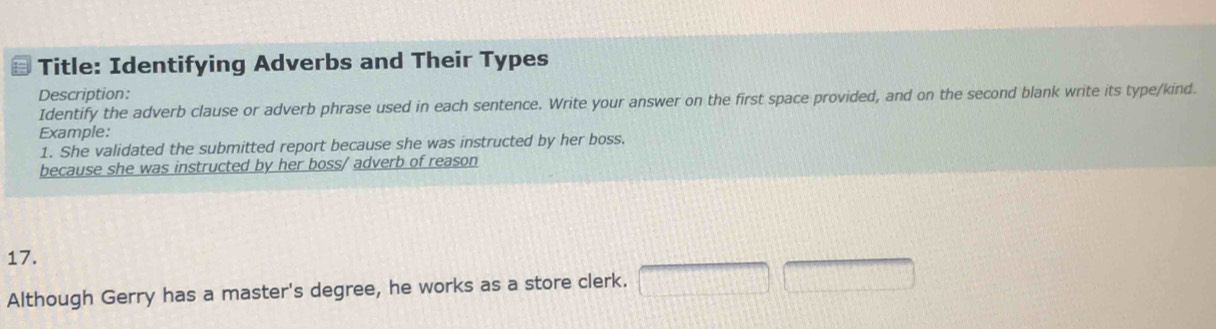 Title: Identifying Adverbs and Their Types 
Description: 
Identify the adverb clause or adverb phrase used in each sentence. Write your answer on the first space provided, and on the second blank write its type/kind. 
Example: 
1. She validated the submitted report because she was instructed by her boss. 
because she was instructed by her boss/ adverb of reason 
17. 
Although Gerry has a master's degree, he works as a store clerk. □ □