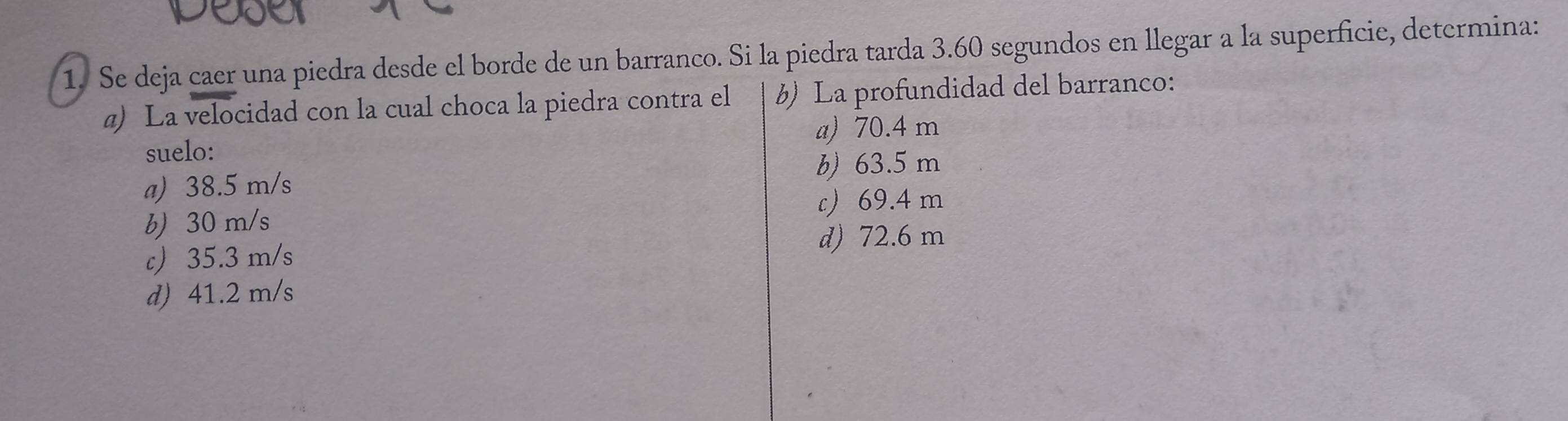 Se deja caer una piedra desde el borde de un barranco. Si la piedra tarda 3.60 segundos en llegar a la superficie, determina:
@) La velocidad con la cual choca la piedra contra el b) La profundidad del barranco:
a) 70.4 m
suelo:
a) 38.5 m/s b) 63.5 m
c 69.4 m
b) 30 m/s
c 35.3 m/s
d) 72.6 m
d) 41.2 m/s