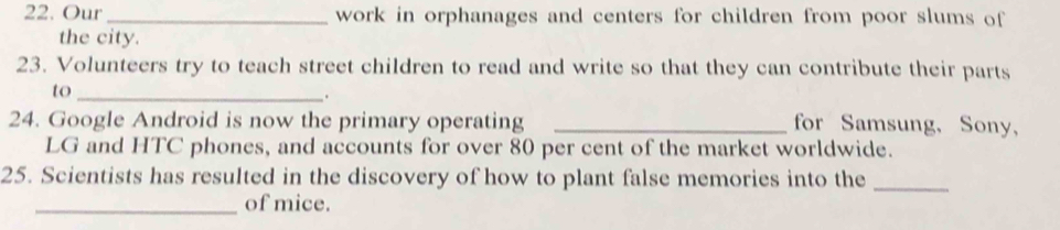 Our _work in orphanages and centers for children from poor slums of 
the city. 
23. Volunteers try to teach street children to read and write so that they can contribute their parts 
to_ 
24. Google Android is now the primary operating _for Samsung, Sony, 
LG and HTC phones, and accounts for over 80 per cent of the market worldwide. 
25. Scientists has resulted in the discovery of how to plant false memories into the_ 
_of mice.
