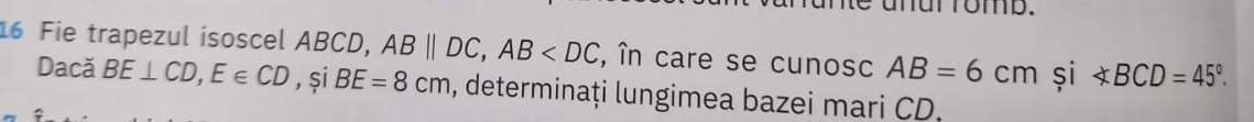 ut fomb. 
16 Fie trapezul isoscel ABCD, ABparallel DC, AB , în care se cunosc AB=6cm și ∠ BCD=45°. 
Dacă BE⊥ CD, E∈ CD , și BE=8cm , determinați lungimea bazei mari CD.