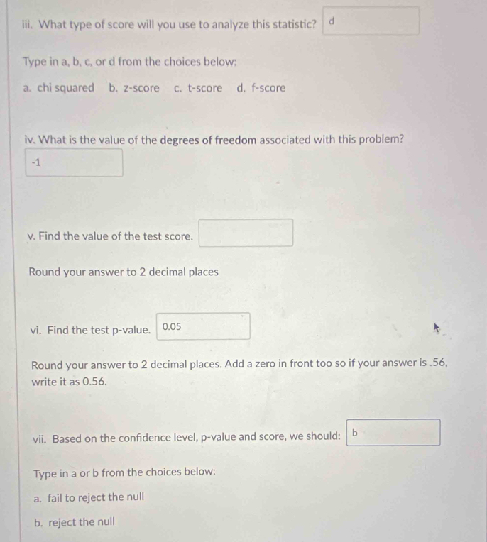 What type of score will you use to analyze this statistic? d
Type in a, b, c, or d from the choices below:
a. chi squared b. z-score c. t-score d. f -score
iv. What is the value of the degrees of freedom associated with this problem?
-1
v. Find the value of the test score.
Round your answer to 2 decimal places
vi. Find the test p -value. 0.05
Round your answer to 2 decimal places. Add a zero in front too so if your answer is . 56,
write it as 0.56.
vii. Based on the confdence level, p -value and score, we should: b
Type in a or b from the choices below:
a. fail to reject the null
b. reject the null