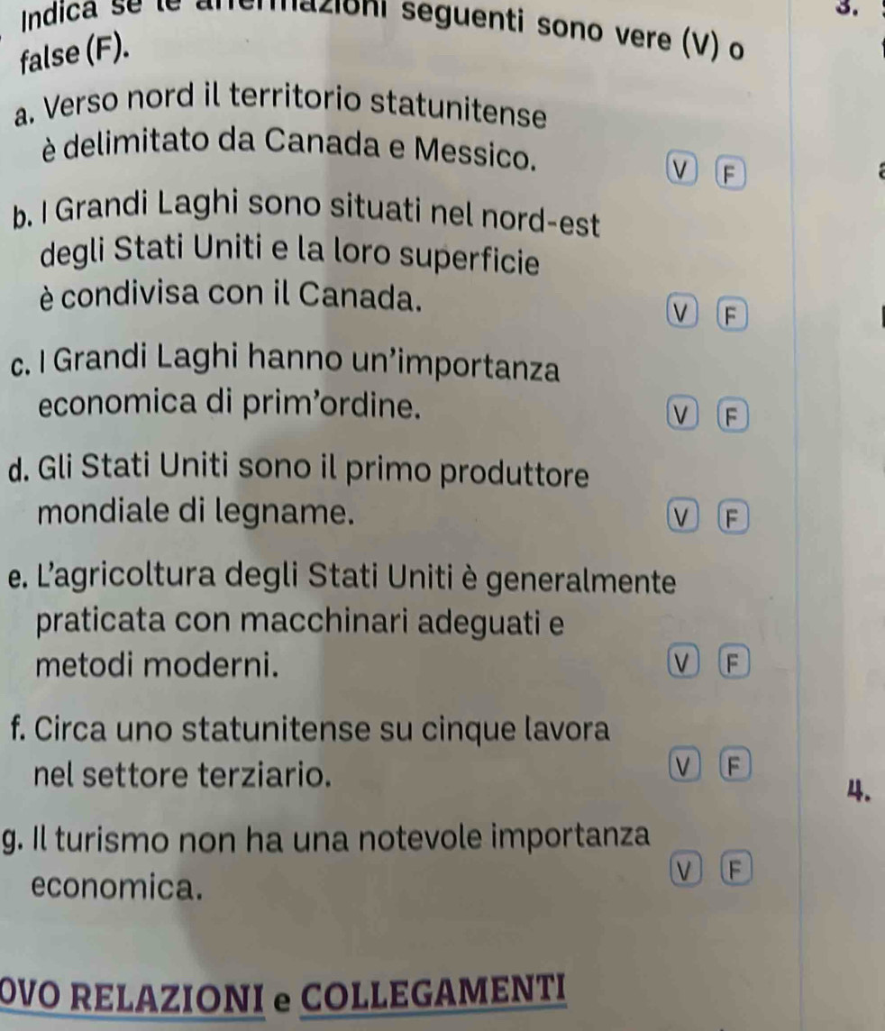 Indica se le anerazioni seguenti sono vere (V) o
false (F).
a. Verso nord il territorio statunitense
è delimitato da Canada e Messico. V F
b. I Grandi Laghi sono situati nel nord-est
degli Stati Uniti e la loro superficie
è condivisa con il Canada. V F
c. I Grandi Laghi hanno un’importanza
economica di prim’ordine. Ⅵ F
d. Gli Stati Uniti sono il primo produttore
mondiale di legname. V (F
e. L'agricoltura degli Stati Unitiè generalmente
praticata con macchinari adeguati e
metodi moderni.
f. Circa uno statunitense su cinque lavora
nel settore terziario.
V F
4.
g. Il turismo non ha una notevole importanza
economica.
V F
OVO RELAZIONI e COLLEGAMENTI